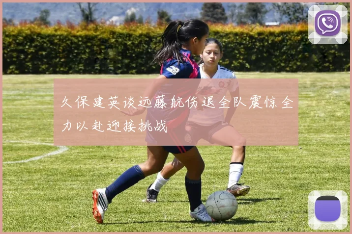 久保建英谈远藤航伤退全队震惊全力以赴迎接挑战