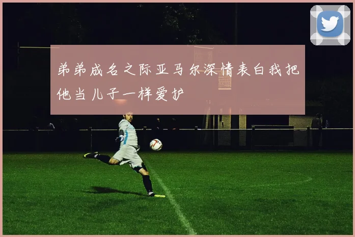 弟弟成名之际亚马尔深情表白我把他当儿子一样爱护