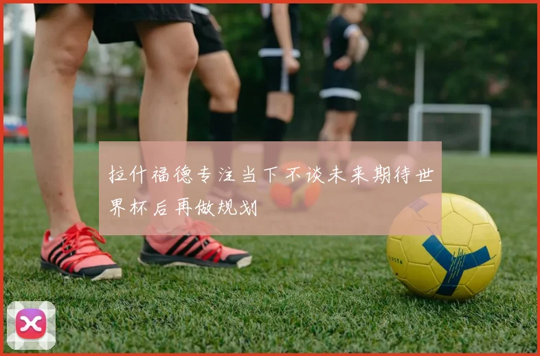 拉什福德专注当下不谈未来期待世界杯后再做规划
