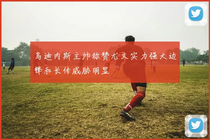 乌迪内斯主帅称赞尤文实力强大边锋和长传威胁明显