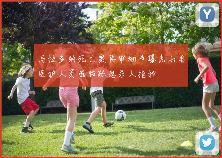 马拉多纳死亡案再审细节曝光七名医护人员面临疏忽杀人指控