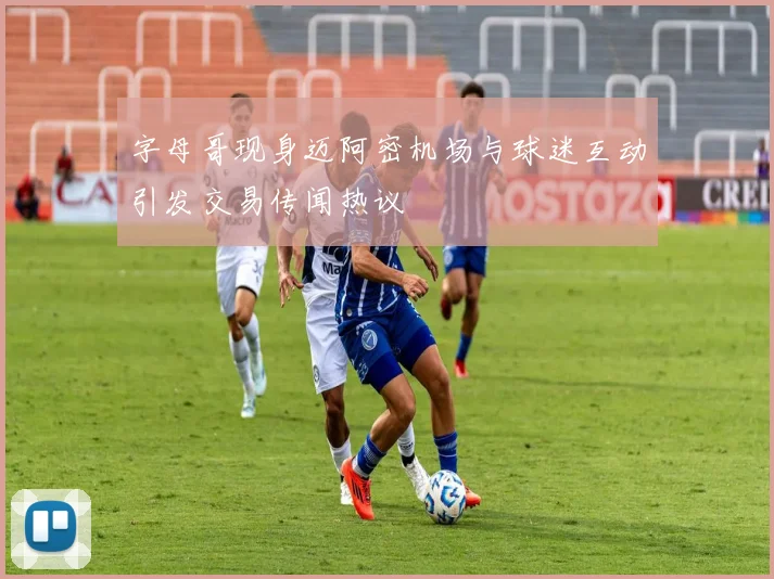 字母哥现身迈阿密机场与球迷互动引发交易传闻热议