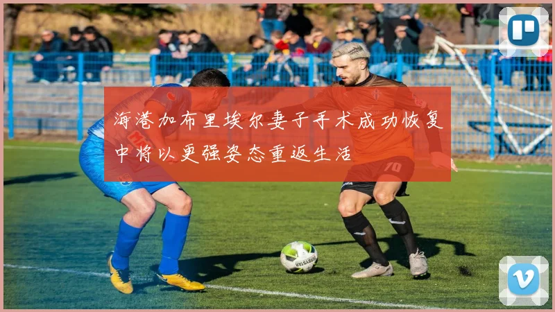 海港加布里埃尔妻子手术成功恢复中将以更强姿态重返生活