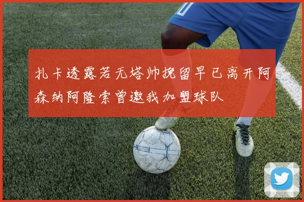 扎卡透露若无塔帅挽留早已离开阿森纳阿隆索曾邀我加盟球队