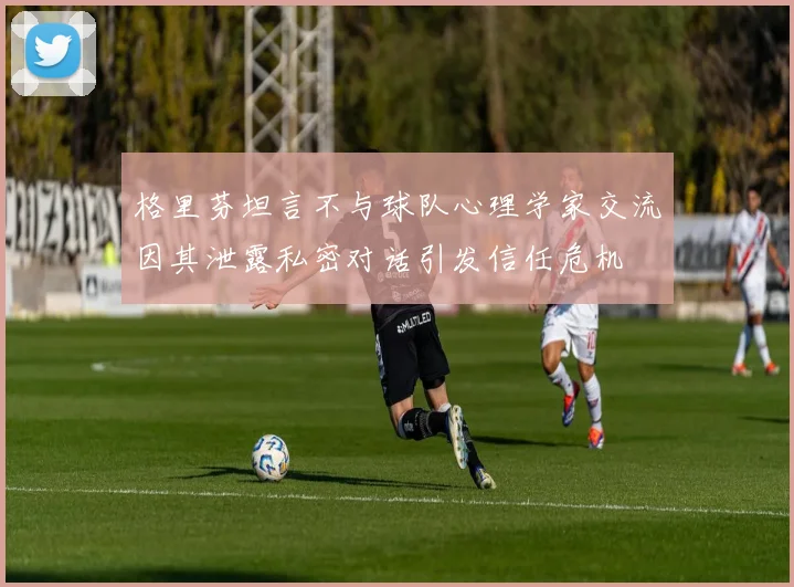 格里芬坦言不与球队心理学家交流因其泄露私密对话引发信任危机
