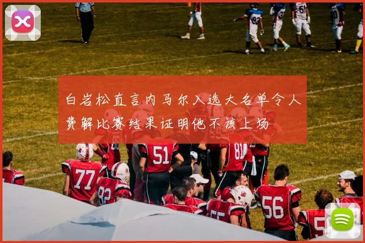 白岩松直言内马尔入选大名单令人费解比赛结果证明他不该上场
