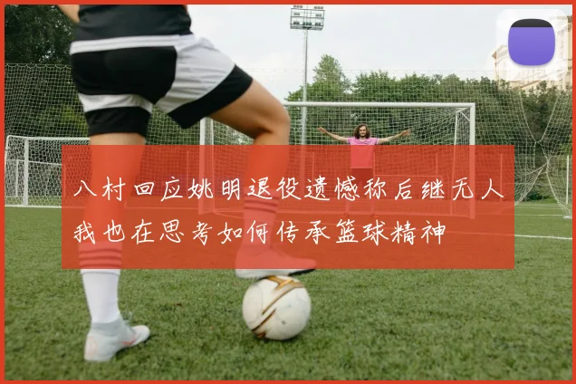 八村回应姚明退役遗憾称后继无人我也在思考如何传承篮球精神