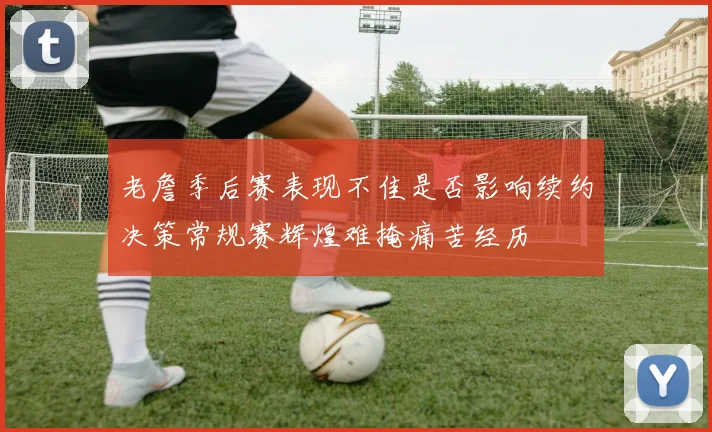 老詹季后赛表现不佳是否影响续约决策常规赛辉煌难掩痛苦经历