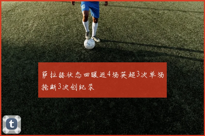 萨拉赫状态回暖近4场英超3次单场抢断3次创纪录
