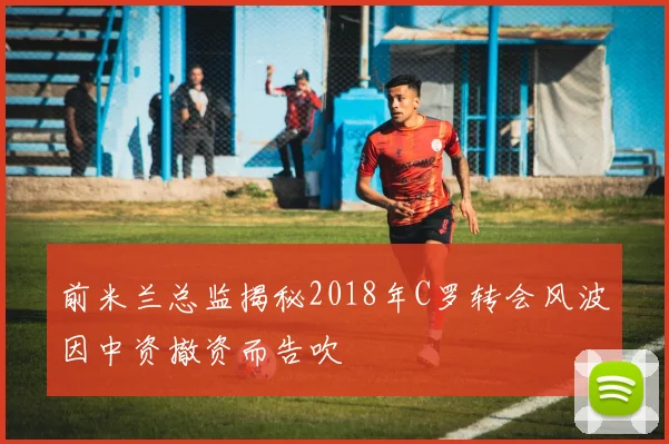前米兰总监揭秘2018年C罗转会风波因中资撤资而告吹