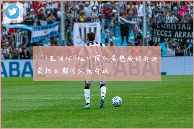 U17亚洲杯B组中国队虽垫底仍有逆袭机会期待末轮奇迹
