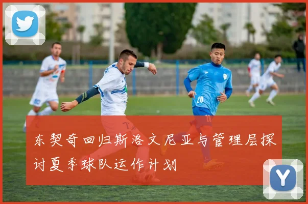 东契奇回归斯洛文尼亚与管理层探讨夏季球队运作计划