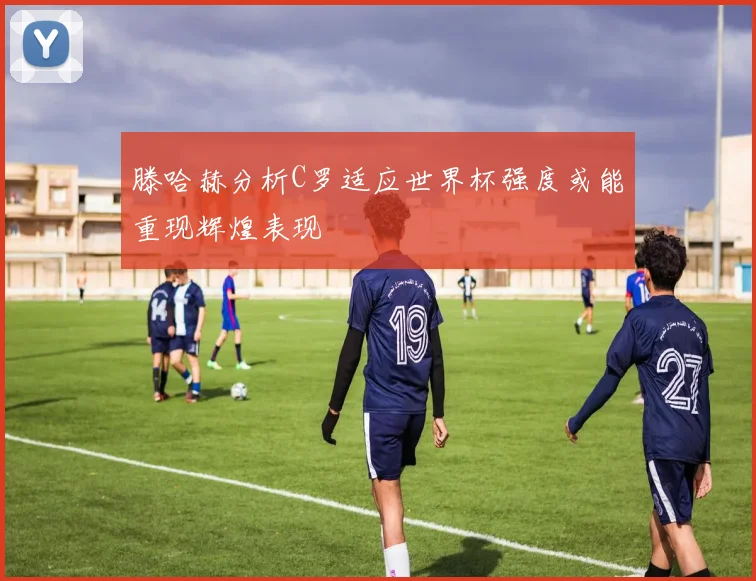 滕哈赫分析C罗适应世界杯强度或能重现辉煌表现