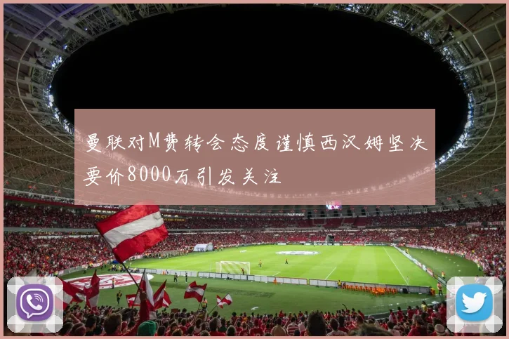 曼联对M费转会态度谨慎西汉姆坚决要价8000万引发关注