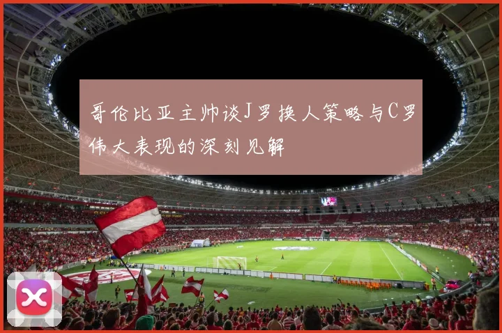 哥伦比亚主帅谈J罗换人策略与C罗伟大表现的深刻见解