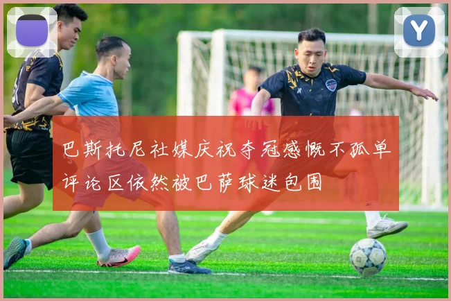 巴斯托尼社媒庆祝夺冠感慨不孤单评论区依然被巴萨球迷包围