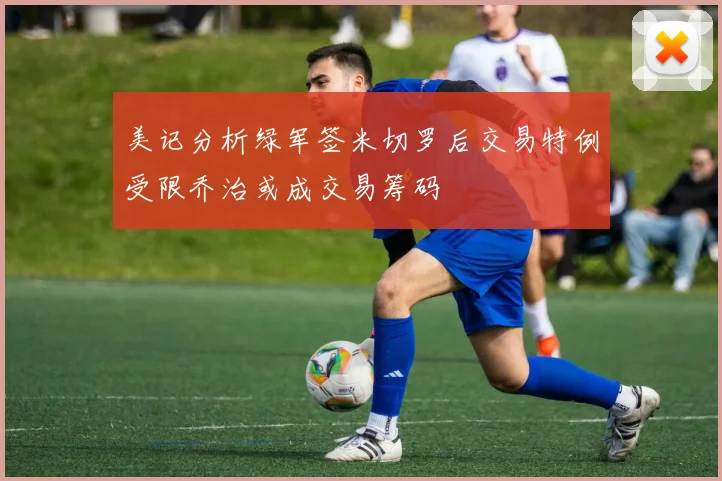 美记分析绿军签米切罗后交易特例受限乔治或成交易筹码