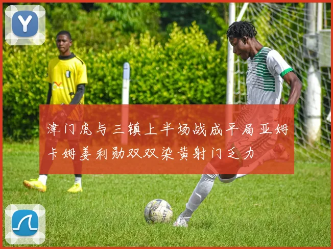 津门虎与三镇上半场战成平局亚姆卡姆姜利勋双双染黄射门乏力
