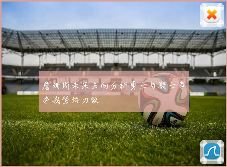 詹姆斯未来去向分析勇士与骑士争夺战势均力敌