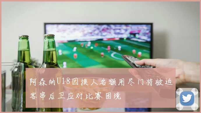 阿森纳U18因换人名额用尽门将被迫客串后卫应对比赛困境