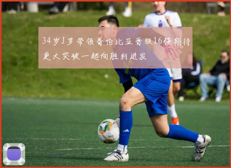 34岁J罗带领哥伦比亚晋级16强期待更大突破一起向胜利进发