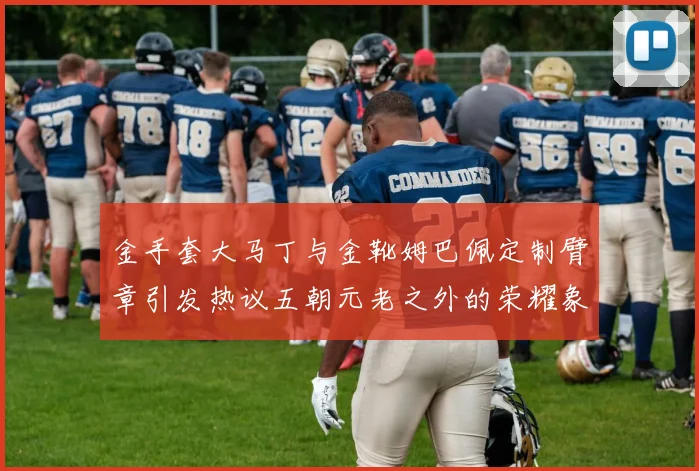 金手套大马丁与金靴姆巴佩定制臂章引发热议五朝元老之外的荣耀象征