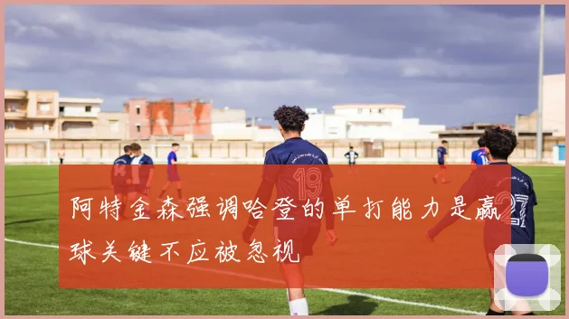 阿特金森强调哈登的单打能力是赢球关键不应被忽视