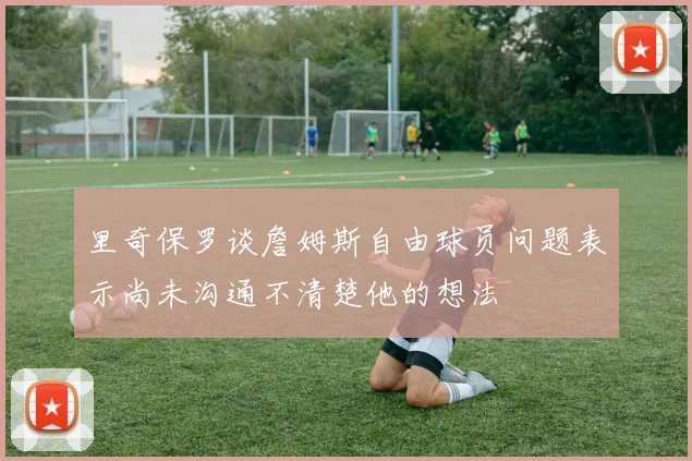里奇保罗谈詹姆斯自由球员问题表示尚未沟通不清楚他的想法