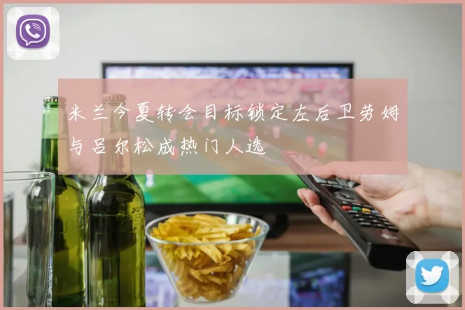 米兰今夏转会目标锁定左后卫劳姆与吕尔松成热门人选