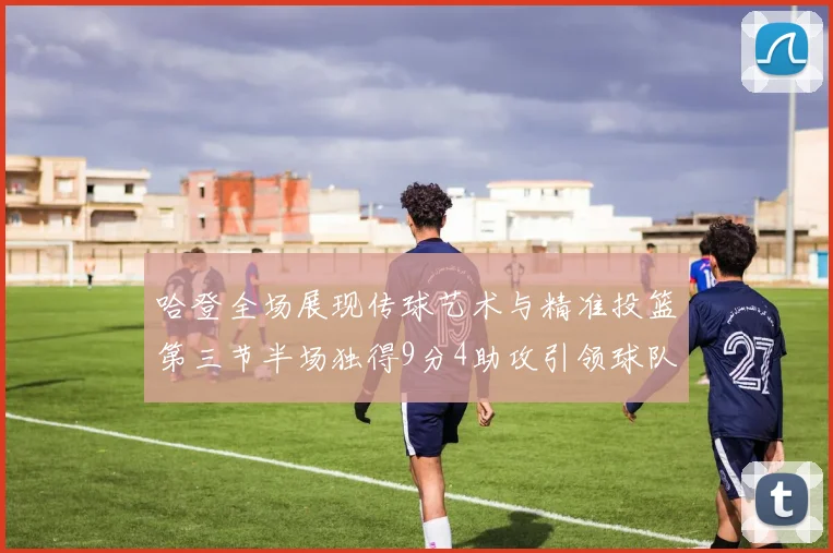 哈登全场展现传球艺术与精准投篮第三节半场独得9分4助攻引领球队领先