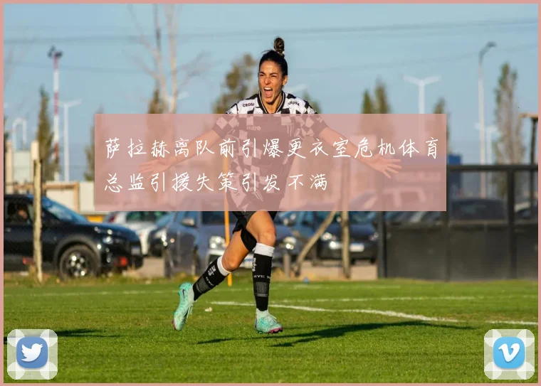 萨拉赫离队前引爆更衣室危机体育总监引援失策引发不满