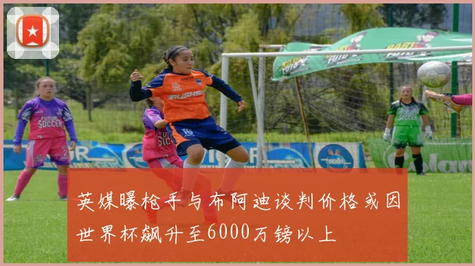 英媒曝枪手与布阿迪谈判价格或因世界杯飙升至6000万镑以上