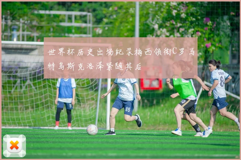 世界杯历史出场纪录梅西领衔C罗马特乌斯克洛泽紧随其后