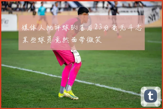 媒体人批评球队落后23分毫无斗志某些球员竟然面带微笑